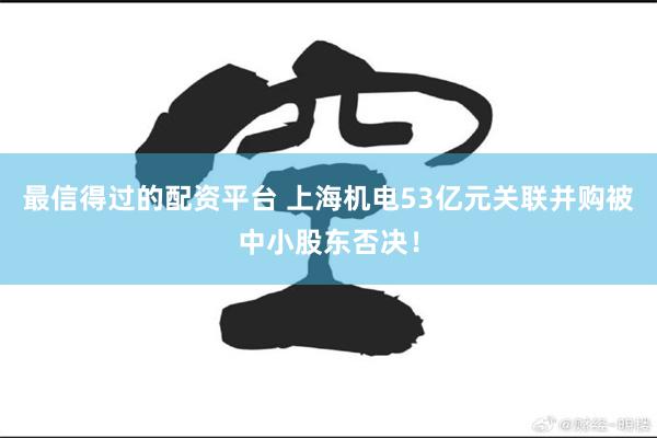 最信得过的配资平台 上海机电53亿元关联并购被中小股东否决！