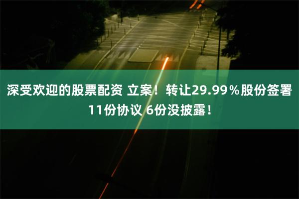 深受欢迎的股票配资 立案！转让29.99％股份签署11份协议 6份没披露！