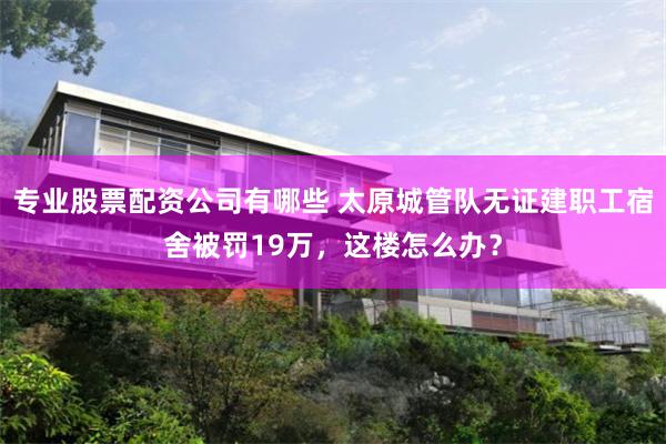 专业股票配资公司有哪些 太原城管队无证建职工宿舍被罚19万，这楼怎么办？