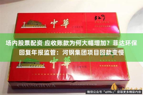 场内股票配资 应收账款为何大幅增加？菲达环保回复年报监管：河钢集团项目回款变慢