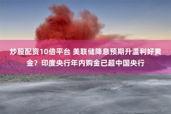 炒股配资10倍平台 美联储降息预期升温利好黄金？印度央行年内购金已超中国央行