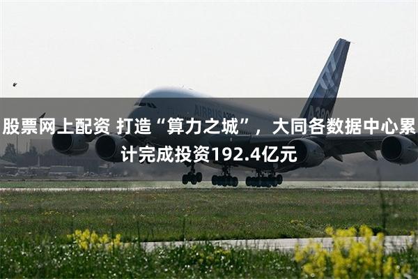 股票网上配资 打造“算力之城”，大同各数据中心累计完成投资192.4亿元