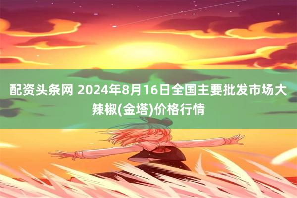 配资头条网 2024年8月16日全国主要批发市场大辣椒(金塔)价格行情