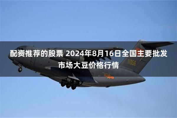 配资推荐的股票 2024年8月16日全国主要批发市场大豆价格行情