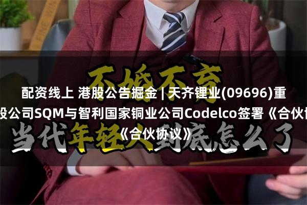 配资线上 港股公告掘金 | 天齐锂业(09696)重要参股公司SQM与智利国家铜业公司Codelco签署《合伙协议》