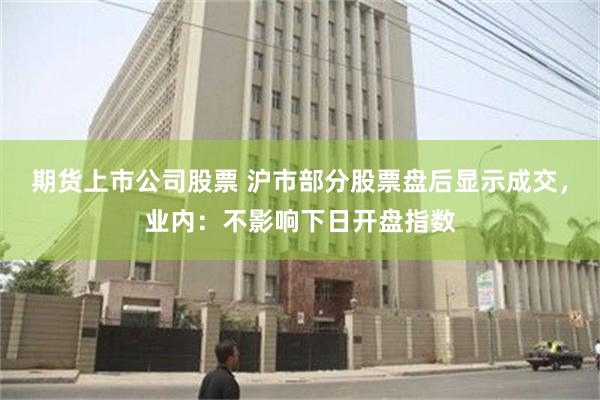 期货上市公司股票 沪市部分股票盘后显示成交，业内：不影响下日开盘指数