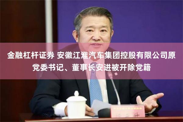 金融杠杆证券 安徽江淮汽车集团控股有限公司原党委书记、董事长安进被开除党籍