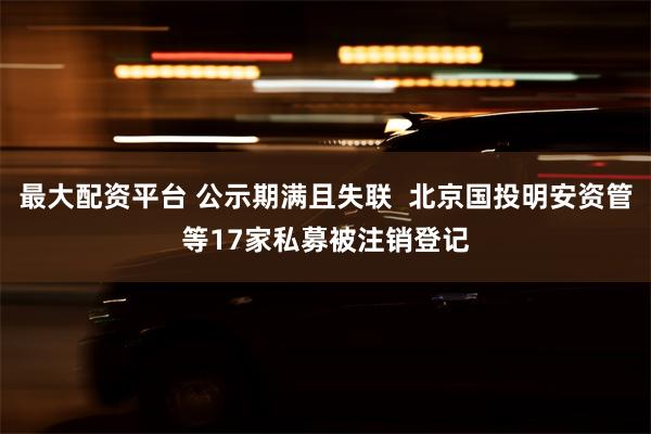 最大配资平台 公示期满且失联  北京国投明安资管等17家私募被注销登记