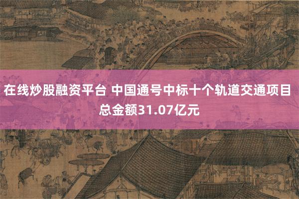 在线炒股融资平台 中国通号中标十个轨道交通项目 总金额31.07亿元