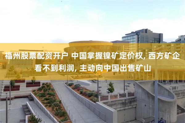 福州股票配资开户 中国掌握镍矿定价权, 西方矿企看不到利润, 主动向中国出售矿山