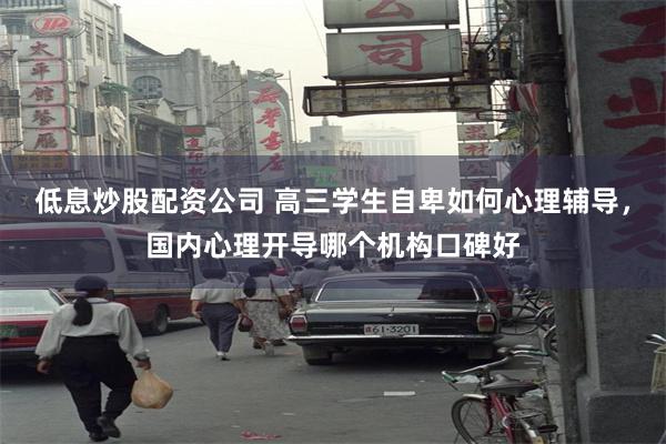 低息炒股配资公司 高三学生自卑如何心理辅导，国内心理开导哪个机构口碑好