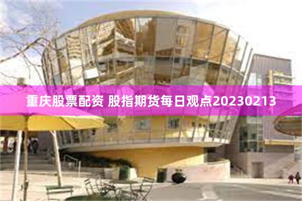 重庆股票配资 股指期货每日观点20230213