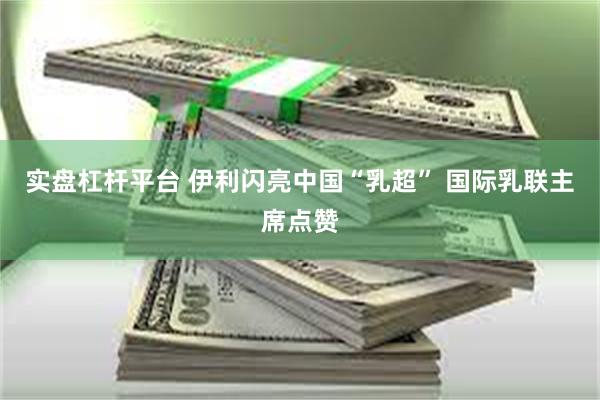 实盘杠杆平台 伊利闪亮中国“乳超” 国际乳联主席点赞