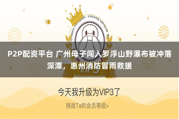 P2P配资平台 广州母子闯入罗浮山野瀑布被冲落深潭，惠州消防冒雨救援
