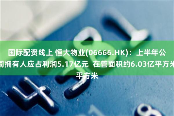 国际配资线上 恒大物业(06666.HK)：上半年公司拥有人应占利润5.17亿元  在管面积约6.03亿平方米