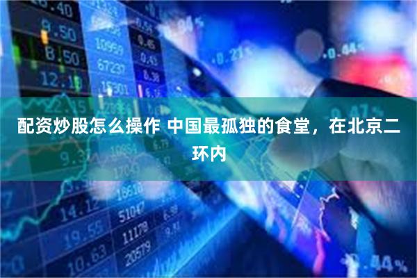 配资炒股怎么操作 中国最孤独的食堂，在北京二环内